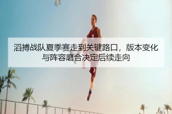 滔搏战队夏季赛走到关键路口，版本变化与阵容磨合决定后续走向
